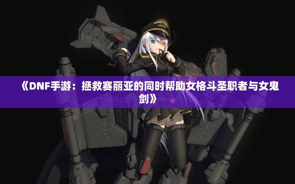 《DNF手游：拯救赛丽亚的同时帮助女格斗圣职者与女鬼剑》