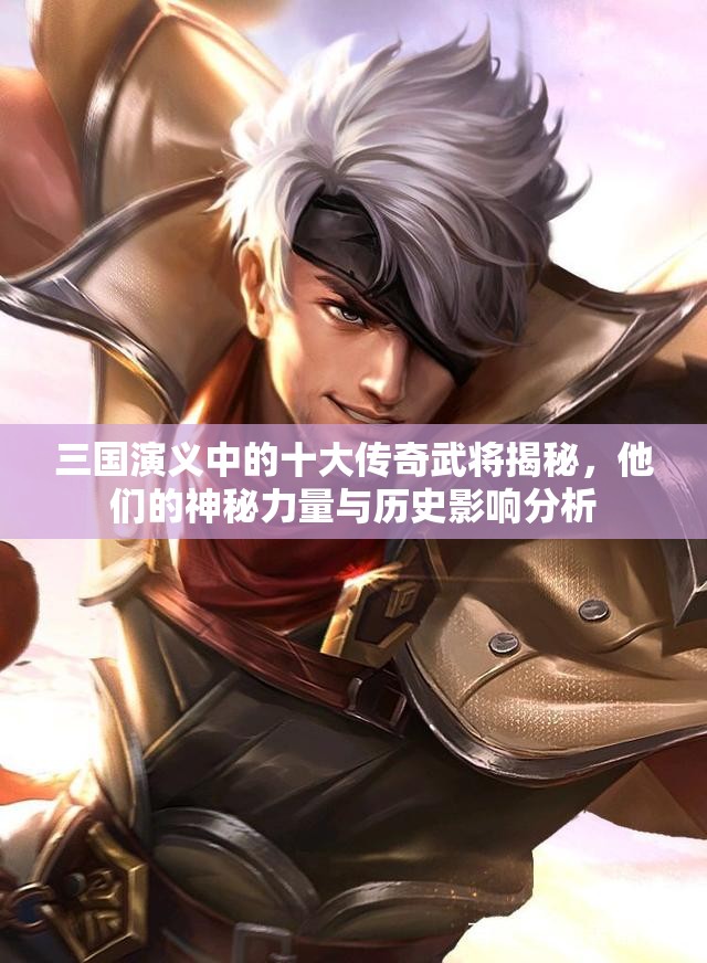 三国演义中的十大传奇武将揭秘，他们的神秘力量与历史影响分析