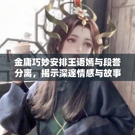 金庸巧妙安排王语嫣与段誉分离，揭示深邃情感与故事深意
