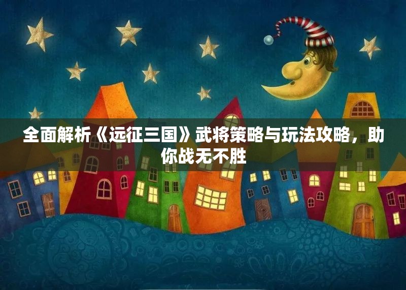 全面解析《远征三国》武将策略与玩法攻略，助你战无不胜