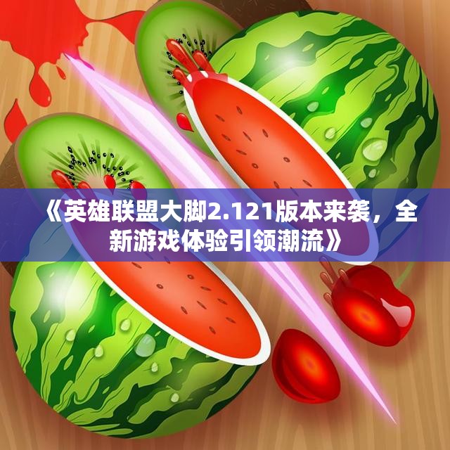 《英雄联盟大脚2.121版本来袭，全新游戏体验引领潮流》