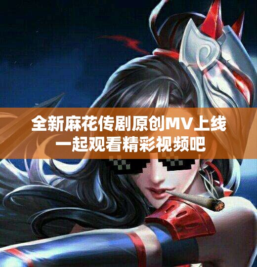 全新麻花传剧原创MV上线 一起观看精彩视频吧